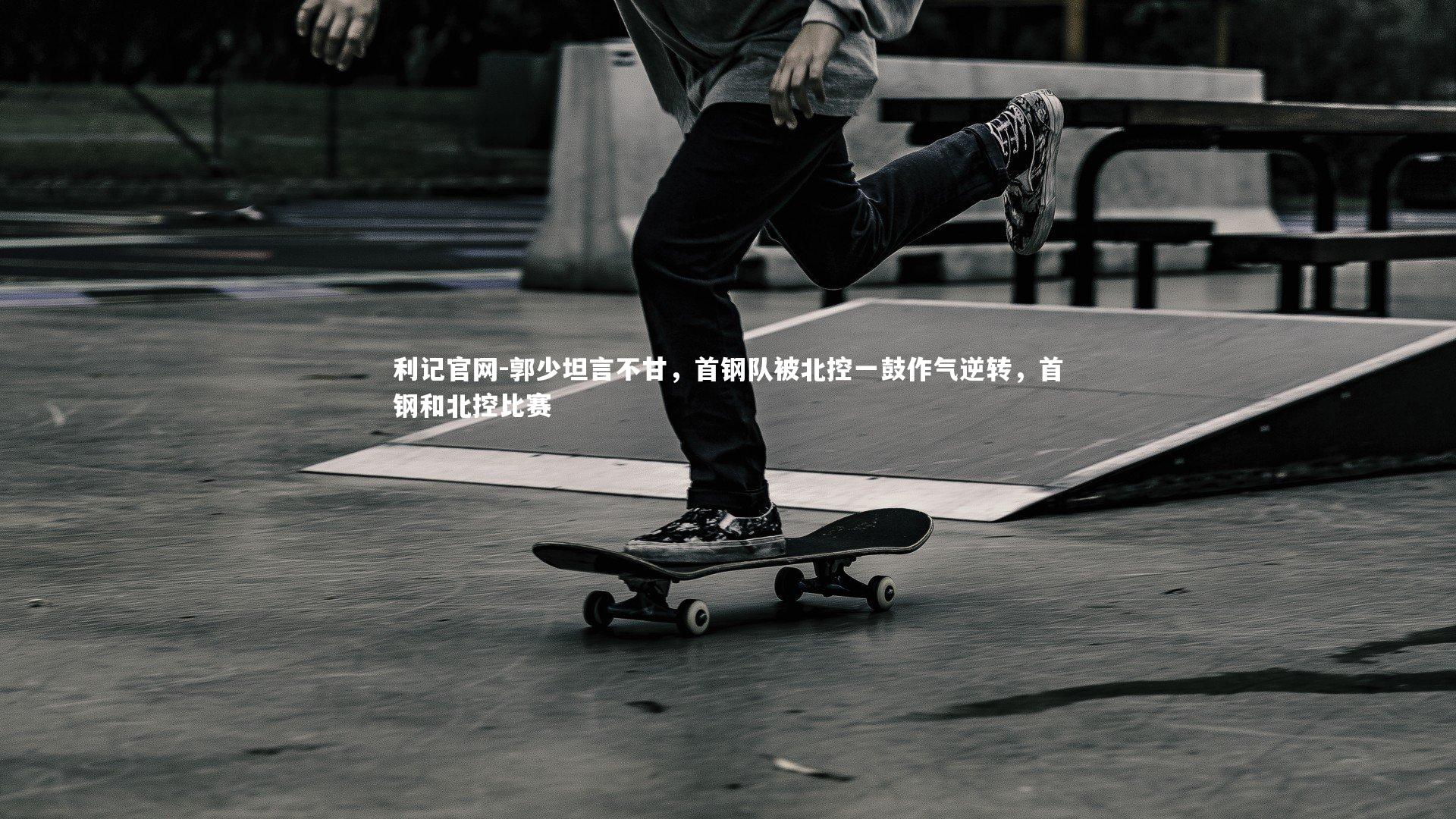 利记官网-郭少坦言不甘，首钢队被北控一鼓作气逆转，首钢和北控比赛